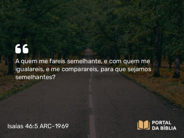 Isaías 46:5 ARC-1969 - A quem me fareis semelhante, e com quem me igualareis, e me comparareis, para que sejamos semelhantes?