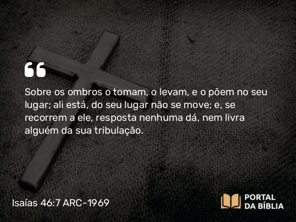 Isaías 46:7 ARC-1969 - Sobre os ombros o tomam, o levam, e o põem no seu lugar; ali está, do seu lugar não se move; e, se recorrem a ele, resposta nenhuma dá, nem livra alguém da sua tribulação.