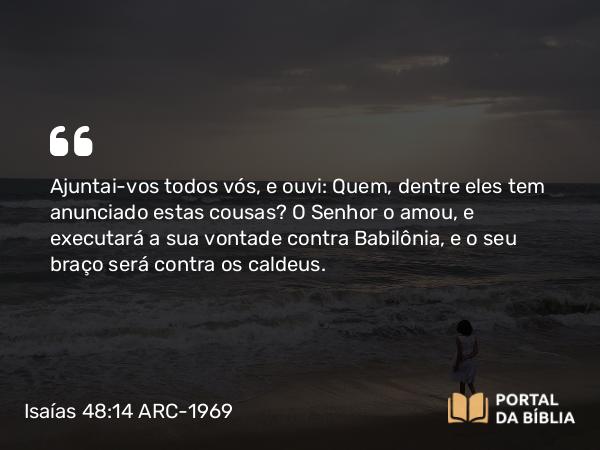 Isaías 48:14 ARC-1969 - Ajuntai-vos todos vós, e ouvi: Quem, dentre eles tem anunciado estas cousas? O Senhor o amou, e executará a sua vontade contra Babilônia, e o seu braço será contra os caldeus.