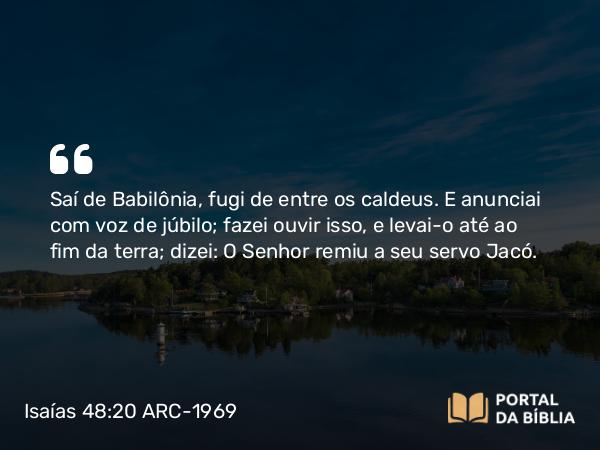 Isaías 48:20 ARC-1969 - Saí de Babilônia, fugi de entre os caldeus. E anunciai com voz de júbilo; fazei ouvir isso, e levai-o até ao fim da terra; dizei: O Senhor remiu a seu servo Jacó.