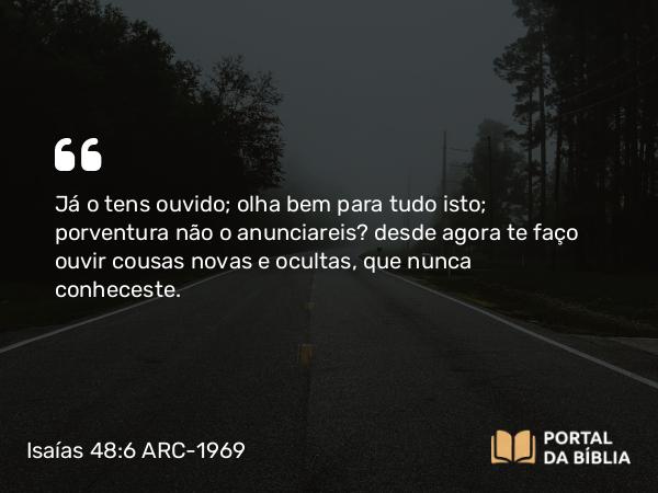 Isaías 48:6 ARC-1969 - Já o tens ouvido; olha bem para tudo isto; porventura não o anunciareis? desde agora te faço ouvir cousas novas e ocultas, que nunca conheceste.