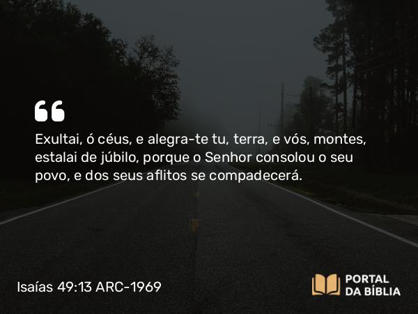 Isaías 49:13 ARC-1969 - Exultai, ó céus, e alegra-te tu, terra, e vós, montes, estalai de júbilo, porque o Senhor consolou o seu povo, e dos seus aflitos se compadecerá.