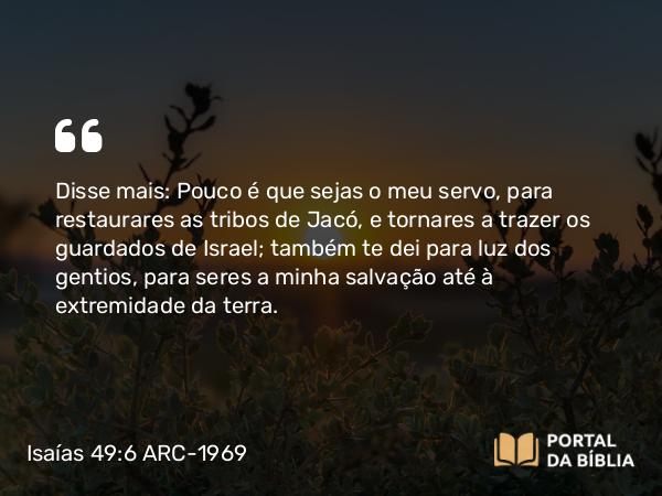 Isaías 49:6 ARC-1969 - Disse mais: Pouco é que sejas o meu servo, para restaurares as tribos de Jacó, e tornares a trazer os guardados de Israel; também te dei para luz dos gentios, para seres a minha salvação até à extremidade da terra.