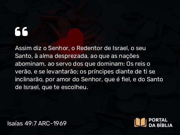 Isaías 49:7 ARC-1969 - Assim diz o Senhor, o Redentor de Israel, o seu Santo, à alma desprezada, ao que as nações abominam, ao servo dos que dominam: Os reis o verão, e se levantarão; os príncipes diante de ti se inclinarão, por amor do Senhor, que é fiel, e do Santo de Israel, que te escolheu.