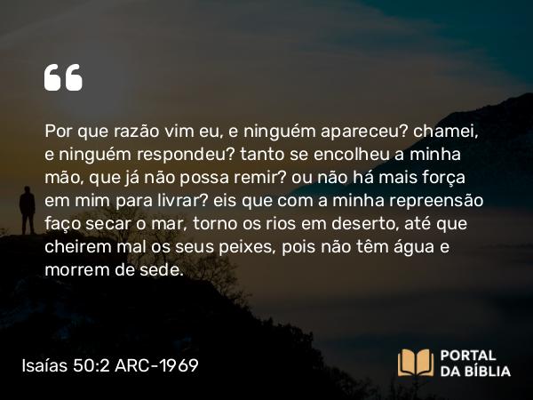 Isaías 50:2 ARC-1969 - Por que razão vim eu, e ninguém apareceu? chamei, e ninguém respondeu? tanto se encolheu a minha mão, que já não possa remir? ou não há mais força em mim para livrar? eis que com a minha repreensão faço secar o mar, torno os rios em deserto, até que cheirem mal os seus peixes, pois não têm água e morrem de sede.