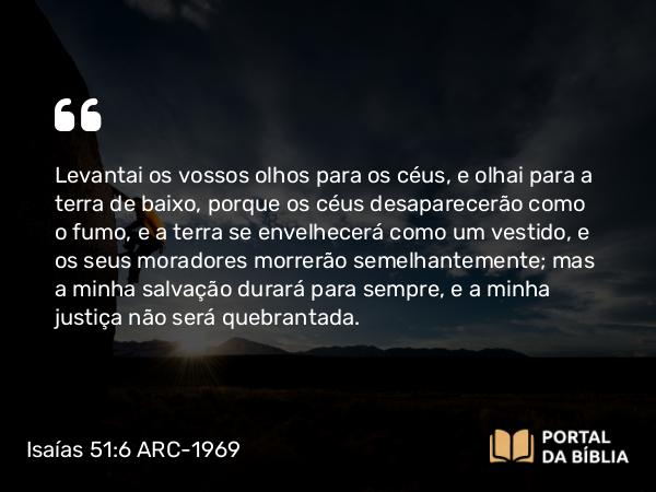 Isaías 51:6 ARC-1969 - Levantai os vossos olhos para os céus, e olhai para a terra de baixo, porque os céus desaparecerão como o fumo, e a terra se envelhecerá como um vestido, e os seus moradores morrerão semelhantemente; mas a minha salvação durará para sempre, e a minha justiça não será quebrantada.