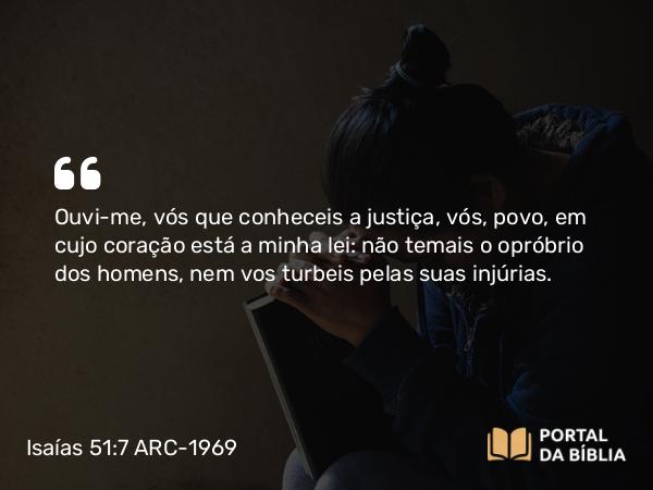 Isaías 51:7 ARC-1969 - Ouvi-me, vós que conheceis a justiça, vós, povo, em cujo coração está a minha lei: não temais o opróbrio dos homens, nem vos turbeis pelas suas injúrias.