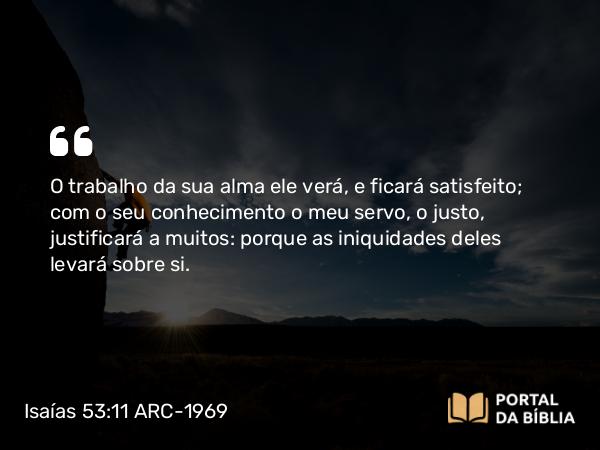 Isaías 53:11-12 ARC-1969 - O trabalho da sua alma ele verá, e ficará satisfeito; com o seu conhecimento o meu servo, o justo, justificará a muitos: porque as iniquidades deles levará sobre si.