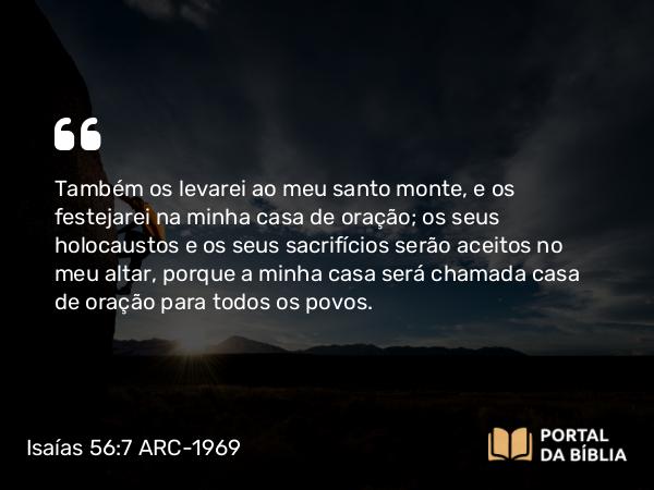 Isaías 56:7 ARC-1969 - Também os levarei ao meu santo monte, e os festejarei na minha casa de oração; os seus holocaustos e os seus sacrifícios serão aceitos no meu altar, porque a minha casa será chamada casa de oração para todos os povos.