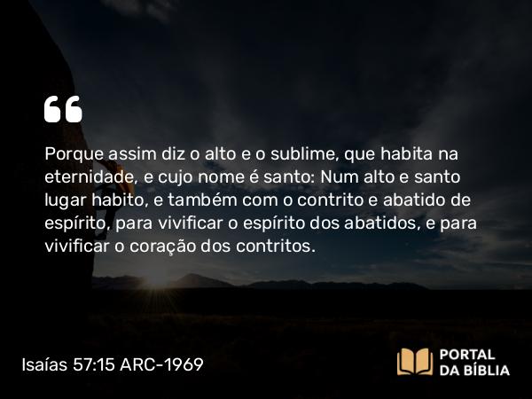 Isaías 57:15 ARC-1969 - Porque assim diz o alto e o sublime, que habita na eternidade, e cujo nome é santo: Num alto e santo lugar habito, e também com o contrito e abatido de espírito, para vivificar o espírito dos abatidos, e para vivificar o coração dos contritos.