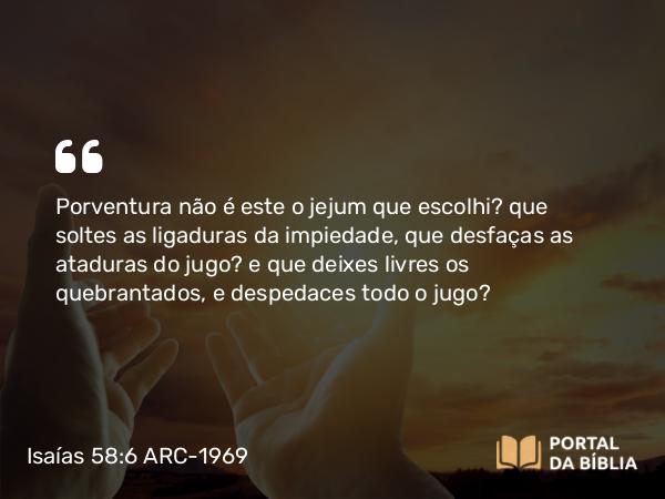 Isaías 58:6-7 ARC-1969 - Porventura não é este o jejum que escolhi? que soltes as ligaduras da impiedade, que desfaças as ataduras do jugo? e que deixes livres os quebrantados, e despedaces todo o jugo?