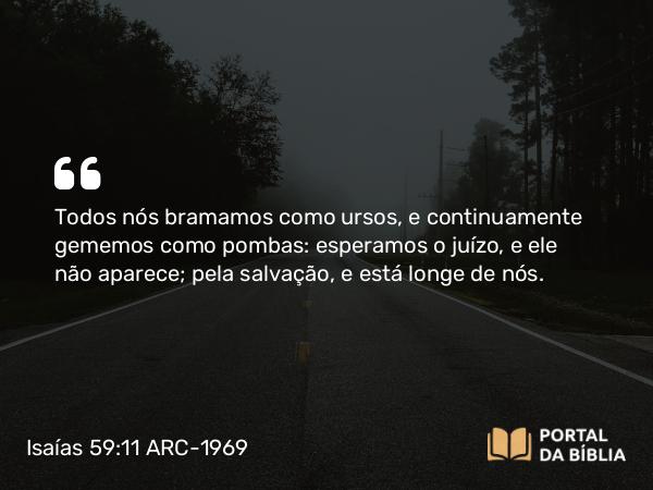 Isaías 59:11 ARC-1969 - Todos nós bramamos como ursos, e continuamente gememos como pombas: esperamos o juízo, e ele não aparece; pela salvação, e está longe de nós.