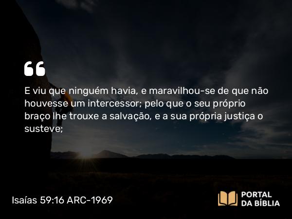 Isaías 59:16 ARC-1969 - E viu que ninguém havia, e maravilhou-se de que não houvesse um intercessor; pelo que o seu próprio braço lhe trouxe a salvação, e a sua própria justiça o susteve;