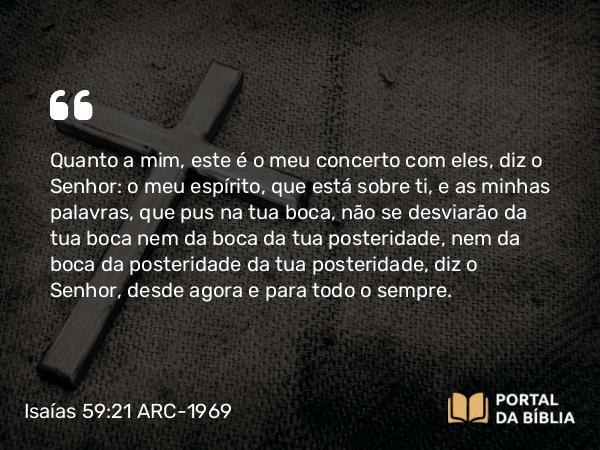 Isaías 59:21 ARC-1969 - Quanto a mim, este é o meu concerto com eles, diz o Senhor: o meu espírito, que está sobre ti, e as minhas palavras, que pus na tua boca, não se desviarão da tua boca nem da boca da tua posteridade, nem da boca da posteridade da tua posteridade, diz o Senhor, desde agora e para todo o sempre.