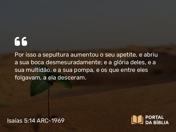 Isaías 5:14 ARC-1969 - Por isso a sepultura aumentou o seu apetite, e abriu a sua boca desmesuradamente; e a glória deles, e a sua multidão, e a sua pompa, e os que entre eles folgavam, a ela desceram.