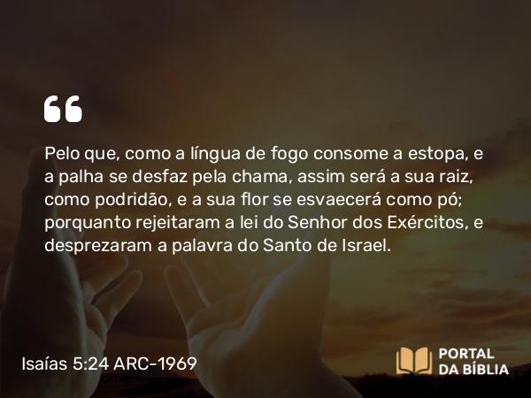 Isaías 5:24-25 ARC-1969 - Pelo que, como a língua de fogo consome a estopa, e a palha se desfaz pela chama, assim será a sua raiz, como podridão, e a sua flor se esvaecerá como pó; porquanto rejeitaram a lei do Senhor dos Exércitos, e desprezaram a palavra do Santo de Israel.