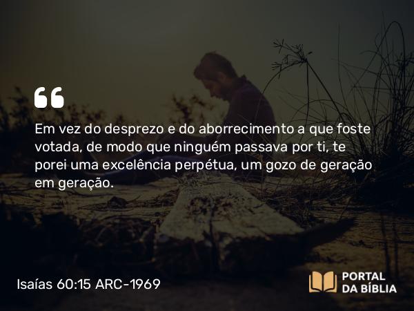 Isaías 60:15 ARC-1969 - Em vez do desprezo e do aborrecimento a que foste votada, de modo que ninguém passava por ti, te porei uma excelência perpétua, um gozo de geração em geração.