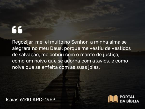 Isaías 61:10 ARC-1969 - Regozijar-me-ei muito no Senhor, a minha alma se alegrara no meu Deus: porque me vestiu de vestidos de salvação, me cobriu com o manto de justiça, como um noivo que se adorna com atavios, e como noiva que se enfeita com as suas joias.