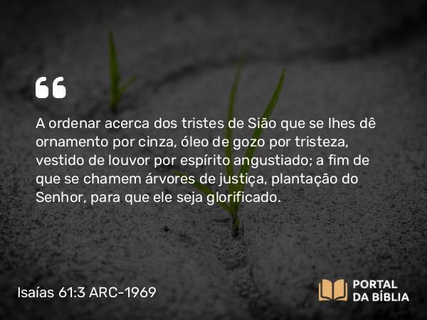 Isaías 61:3 ARC-1969 - A ordenar acerca dos tristes de Sião que se lhes dê ornamento por cinza, óleo de gozo por tristeza, vestido de louvor por espírito angustiado; a fim de que se chamem árvores de justiça, plantação do Senhor, para que ele seja glorificado.