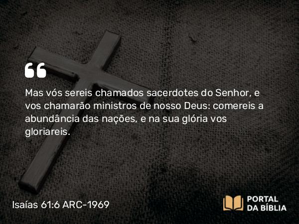 Isaías 61:6 ARC-1969 - Mas vós sereis chamados sacerdotes do Senhor, e vos chamarão ministros de nosso Deus: comereis a abundância das nações, e na sua glória vos gloriareis.