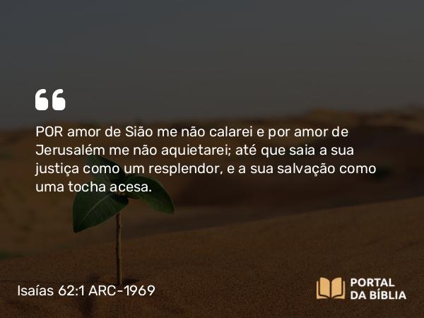 Isaías 62:1 ARC-1969 - POR amor de Sião me não calarei e por amor de Jerusalém me não aquietarei; até que saia a sua justiça como um resplendor, e a sua salvação como uma tocha acesa.