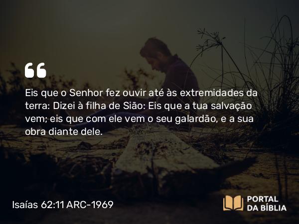 Isaías 62:11 ARC-1969 - Eis que o Senhor fez ouvir até às extremidades da terra: Dizei à filha de Sião: Eis que a tua salvação vem; eis que com ele vem o seu galardão, e a sua obra diante dele.