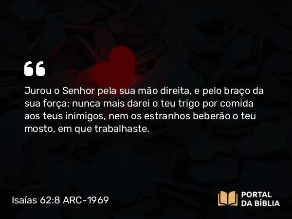 Isaías 62:8 ARC-1969 - Jurou o Senhor pela sua mão direita, e pelo braço da sua força: nunca mais darei o teu trigo por comida aos teus inimigos, nem os estranhos beberão o teu mosto, em que trabalhaste.