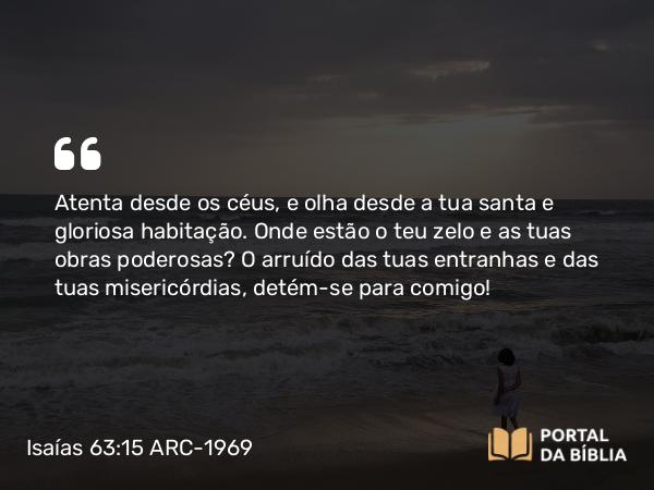 Isaías 63:15 ARC-1969 - Atenta desde os céus, e olha desde a tua santa e gloriosa habitação. Onde estão o teu zelo e as tuas obras poderosas? O arruído das tuas entranhas e das tuas misericórdias, detém-se para comigo!