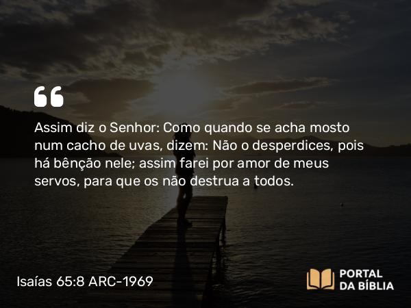 Isaías 65:8 ARC-1969 - Assim diz o Senhor: Como quando se acha mosto num cacho de uvas, dizem: Não o desperdices, pois há bênção nele; assim farei por amor de meus servos, para que os não destrua a todos.