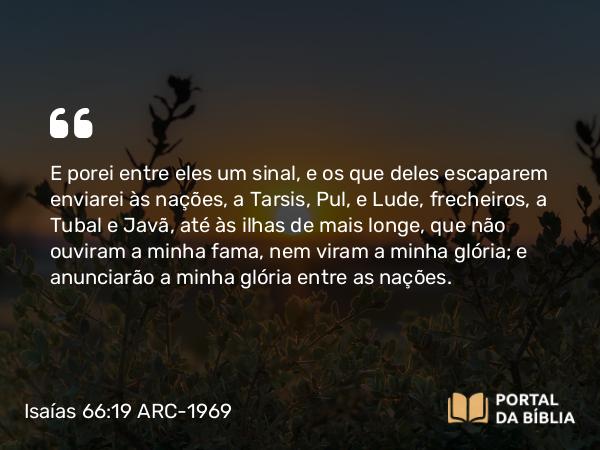 Isaías 66:19 ARC-1969 - E porei entre eles um sinal, e os que deles escaparem enviarei às nações, a Tarsis, Pul, e Lude, frecheiros, a Tubal e Javã, até às ilhas de mais longe, que não ouviram a minha fama, nem viram a minha glória; e anunciarão a minha glória entre as nações.