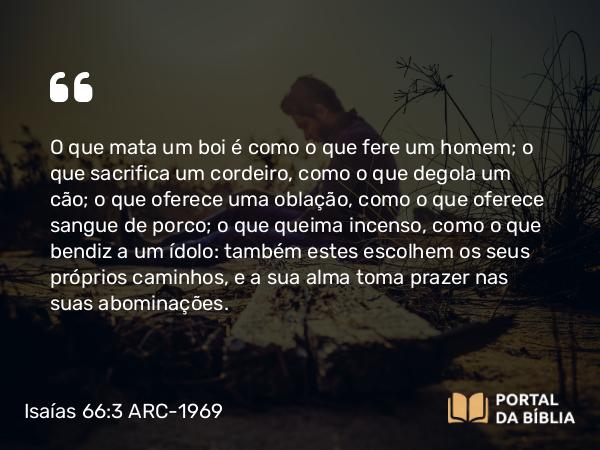 Isaías 66:3 ARC-1969 - O que mata um boi é como o que fere um homem; o que sacrifica um cordeiro, como o que degola um cão; o que oferece uma oblação, como o que oferece sangue de porco; o que queima incenso, como o que bendiz a um ídolo: também estes escolhem os seus próprios caminhos, e a sua alma toma prazer nas suas abominações.