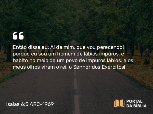 Isaías 6:5 ARC-1969 - Então disse eu: Ai de mim, que vou perecendo! porque eu sou um homem de lábios impuros, e habito no meio de um povo de impuros lábios: e os meus olhos viram o rei, o Senhor dos Exércitos!