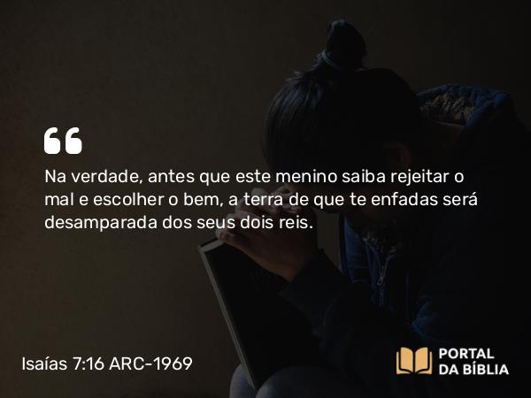 Isaías 7:16 ARC-1969 - Na verdade, antes que este menino saiba rejeitar o mal e escolher o bem, a terra de que te enfadas será desamparada dos seus dois reis.