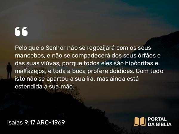 Isaías 9:17 ARC-1969 - Pelo que o Senhor não se regozijará com os seus mancebos, e não se compadecerá dos seus órfãos e das suas viúvas, porque todos eles são hipócritas e malfazejos, e toda a boca profere doidices. Com tudo isto não se apartou a sua ira, mas ainda está estendida a sua mão.