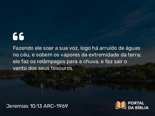 Jeremias 10:13 ARC-1969 - Fazendo ele soar a sua voz, logo há arruído de águas no céu, e sobem os vapores da extremidade da terra; ele faz os relâmpagos para a chuva, e faz sair o vento dos seus tesouros.