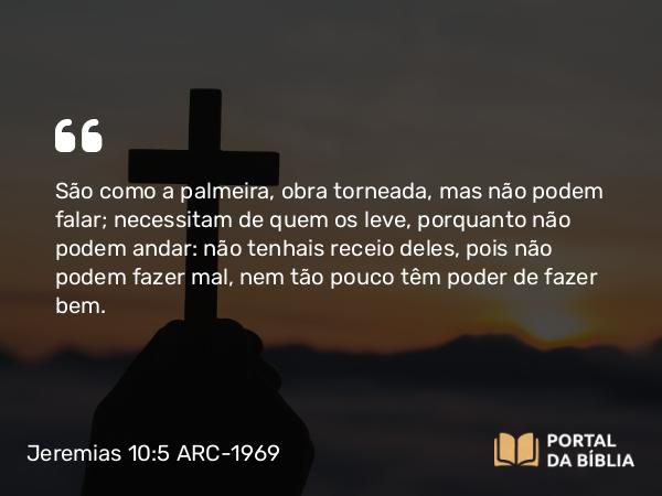 Jeremias 10:5 ARC-1969 - São como a palmeira, obra torneada, mas não podem falar; necessitam de quem os leve, porquanto não podem andar: não tenhais receio deles, pois não podem fazer mal, nem tão pouco têm poder de fazer bem.