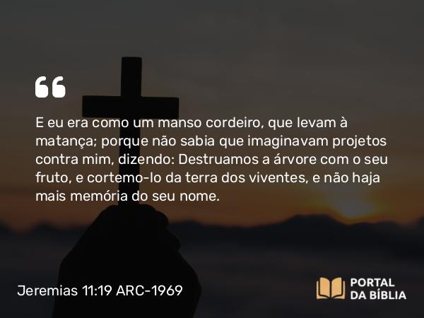 Jeremias 11:19 ARC-1969 - E eu era como um manso cordeiro, que levam à matança; porque não sabia que imaginavam projetos contra mim, dizendo: Destruamos a árvore com o seu fruto, e cortemo-lo da terra dos viventes, e não haja mais memória do seu nome.