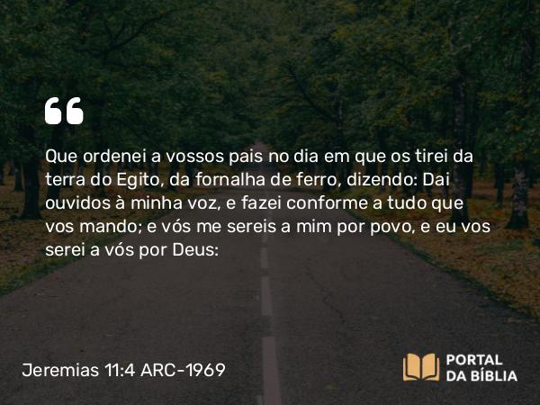 Jeremias 11:4 ARC-1969 - Que ordenei a vossos pais no dia em que os tirei da terra do Egito, da fornalha de ferro, dizendo: Dai ouvidos à minha voz, e fazei conforme a tudo que vos mando; e vós me sereis a mim por povo, e eu vos serei a vós por Deus: