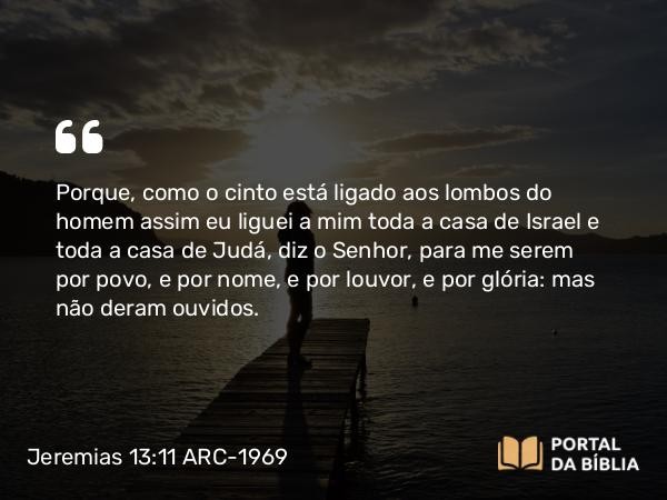 Jeremias 13:11 ARC-1969 - Porque, como o cinto está ligado aos lombos do homem assim eu liguei a mim toda a casa de Israel e toda a casa de Judá, diz o Senhor, para me serem por povo, e por nome, e por louvor, e por glória: mas não deram ouvidos.