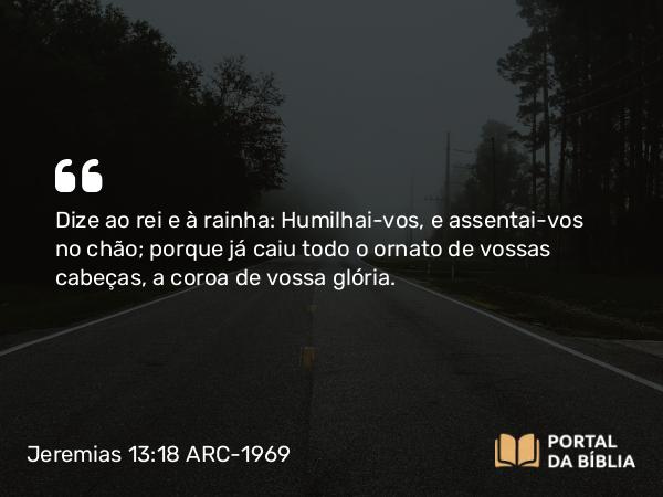 Jeremias 13:18 ARC-1969 - Dize ao rei e à rainha: Humilhai-vos, e assentai-vos no chão; porque já caiu todo o ornato de vossas cabeças, a coroa de vossa glória.