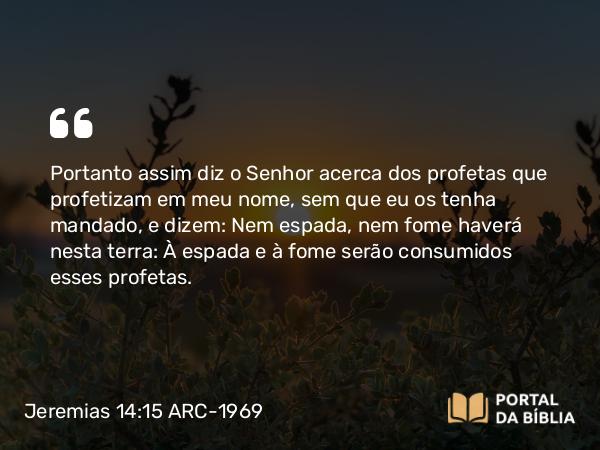 Jeremias 14:15 ARC-1969 - Portanto assim diz o Senhor acerca dos profetas que profetizam em meu nome, sem que eu os tenha mandado, e dizem: Nem espada, nem fome haverá nesta terra: À espada e à fome serão consumidos esses profetas.