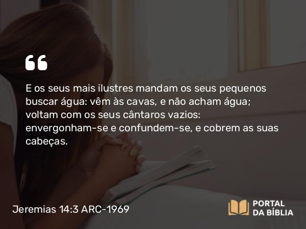 Jeremias 14:3-4 ARC-1969 - E os seus mais ilustres mandam os seus pequenos buscar água: vêm às cavas, e não acham água; voltam com os seus cântaros vazios: envergonham-se e confundem-se, e cobrem as suas cabeças.