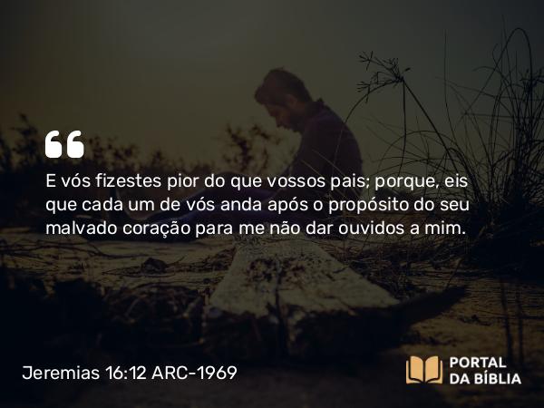 Jeremias 16:12 ARC-1969 - E vós fizestes pior do que vossos pais; porque, eis que cada um de vós anda após o propósito do seu malvado coração para me não dar ouvidos a mim.