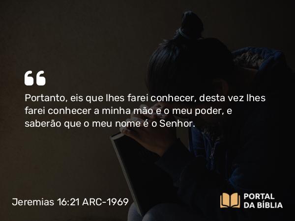 Jeremias 16:21 ARC-1969 - Portanto, eis que lhes farei conhecer, desta vez lhes farei conhecer a minha mão e o meu poder, e saberão que o meu nome é o Senhor.