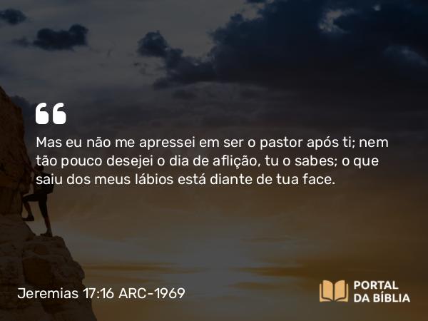 Jeremias 17:16 ARC-1969 - Mas eu não me apressei em ser o pastor após ti; nem tão pouco desejei o dia de aflição, tu o sabes; o que saiu dos meus lábios está diante de tua face.