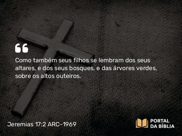 Jeremias 17:2 ARC-1969 - Como também seus filhos se lembram dos seus altares, e dos seus bosques, e das árvores verdes, sobre os altos outeiros.