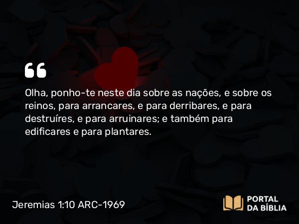 Jeremias 1:10 ARC-1969 - Olha, ponho-te neste dia sobre as nações, e sobre os reinos, para arrancares, e para derribares, e para destruíres, e para arruinares; e também para edificares e para plantares.