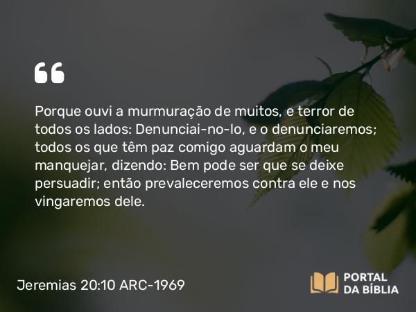 Jeremias 20:10 ARC-1969 - Porque ouvi a murmuração de muitos, e terror de todos os lados: Denunciai-no-lo, e o denunciaremos; todos os que têm paz comigo aguardam o meu manquejar, dizendo: Bem pode ser que se deixe persuadir; então prevaleceremos contra ele e nos vingaremos dele.