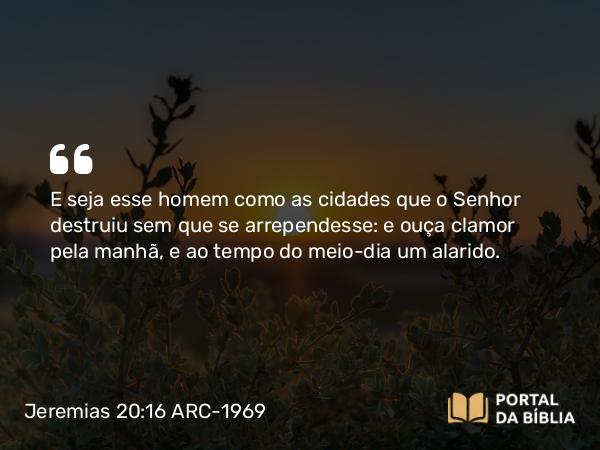 Jeremias 20:16 ARC-1969 - E seja esse homem como as cidades que o Senhor destruiu sem que se arrependesse: e ouça clamor pela manhã, e ao tempo do meio-dia um alarido.