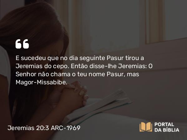 Jeremias 20:3 ARC-1969 - E sucedeu que no dia seguinte Pasur tirou a Jeremias do cepo. Então disse-lhe Jeremias: O Senhor não chama o teu nome Pasur, mas Magor-Missabibe.